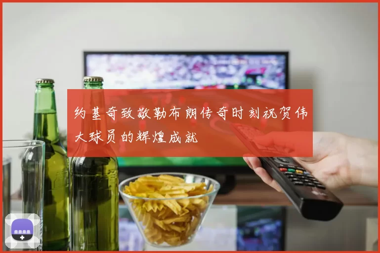 约基奇致敬勒布朗传奇时刻祝贺伟大球员的辉煌成就
