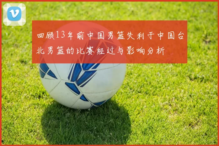 回顾13年前中国男篮失利于中国台北男篮的比赛经过与影响分析