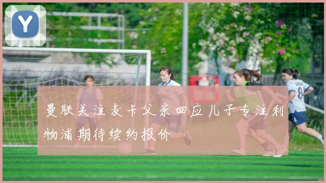 曼联关注麦卡父亲回应儿子专注利物浦期待续约报价