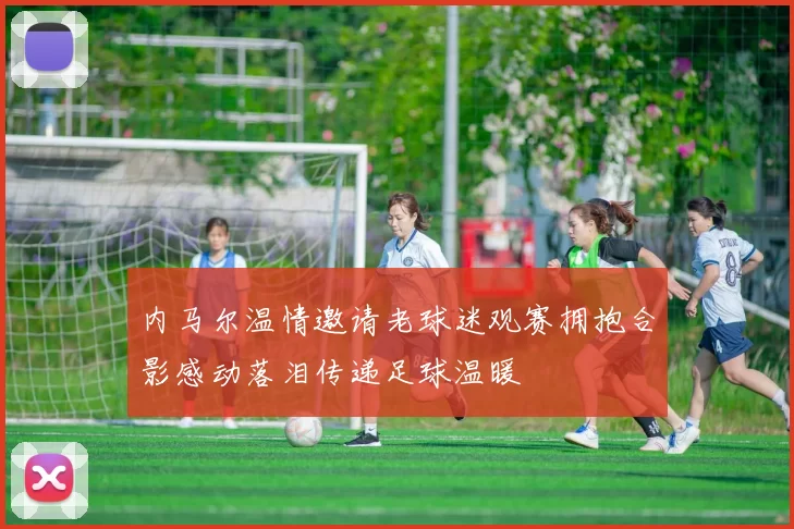 内马尔温情邀请老球迷观赛拥抱合影感动落泪传递足球温暖