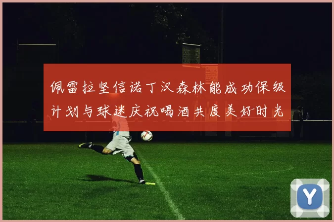 佩雷拉坚信诺丁汉森林能成功保级计划与球迷庆祝喝酒共度美好时光