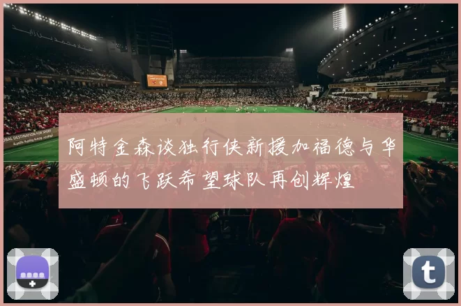 阿特金森谈独行侠新援加福德与华盛顿的飞跃希望球队再创辉煌