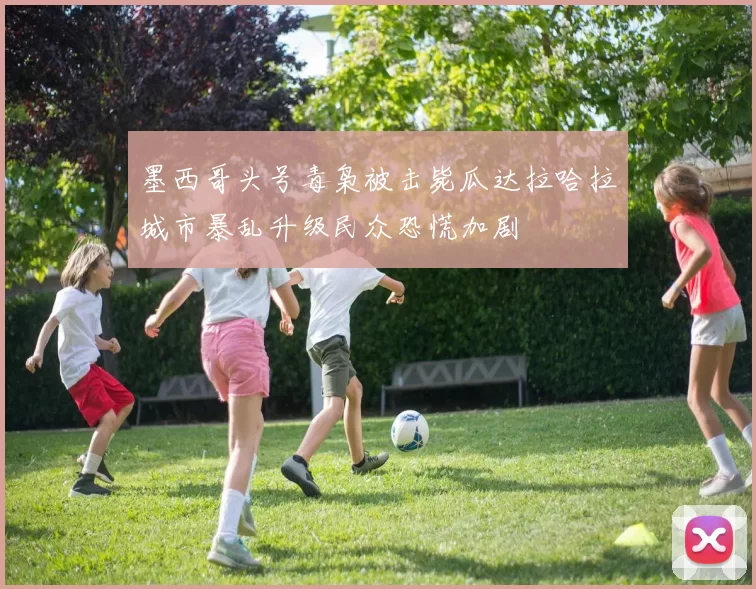墨西哥头号毒枭被击毙瓜达拉哈拉城市暴乱升级民众恐慌加剧