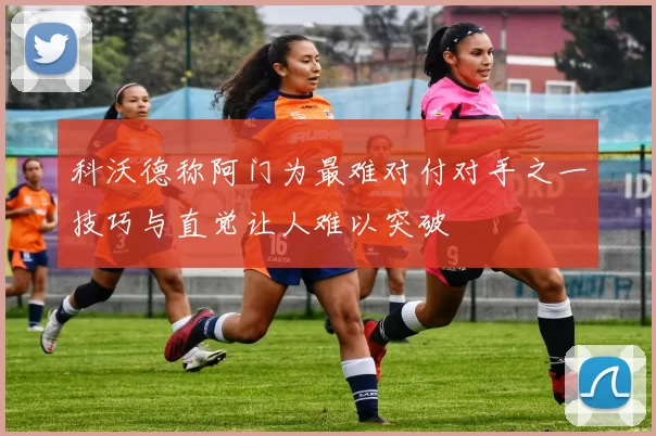 科沃德称阿门为最难对付对手之一技巧与直觉让人难以突破