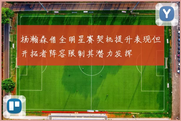 杨瀚森借全明星赛契机提升表现但开拓者阵容限制其潜力发挥