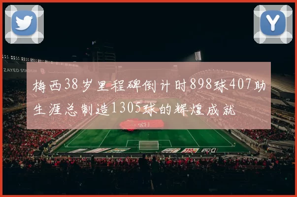 梅西38岁里程碑倒计时898球407助生涯总制造1305球的辉煌成就