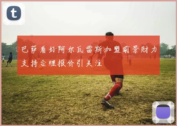 巴萨看好阿尔瓦雷斯加盟前景财力支持合理报价引关注
