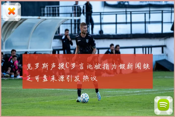 克罗斯声援C罗言论被指为假新闻缺乏可靠来源引发热议