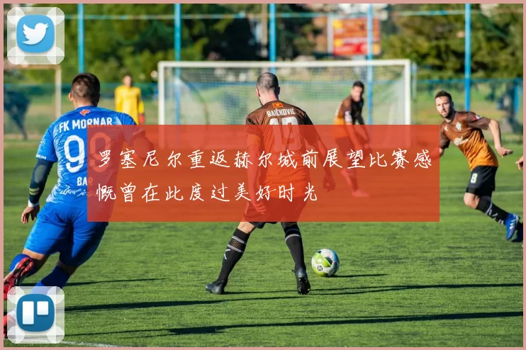 罗塞尼尔重返赫尔城前展望比赛感慨曾在此度过美好时光