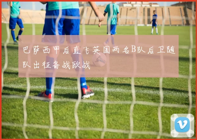 巴萨西甲后直飞英国两名B队后卫随队出征备战欧战
