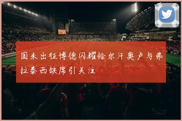 国米出征博德闪耀恰尔汗奥卢与弗拉泰西缺席引关注