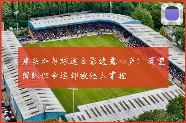 库明加与球迷合影透露心声：渴望留队但命运却被他人掌控