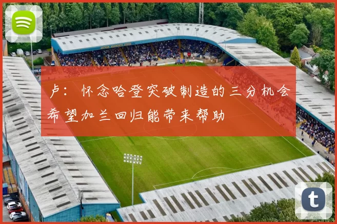 卢：怀念哈登突破制造的三分机会希望加兰回归能带来帮助