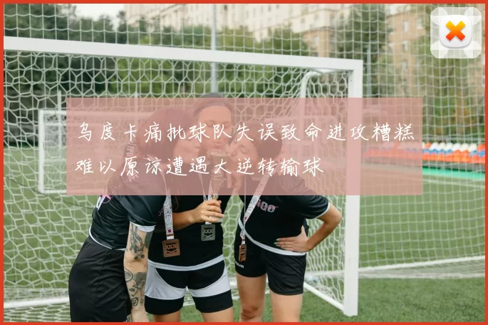 乌度卡痛批球队失误致命进攻糟糕难以原谅遭遇大逆转输球