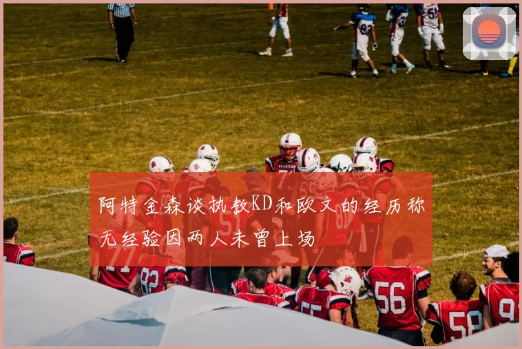 阿特金森谈执教KD和欧文的经历称无经验因两人未曾上场