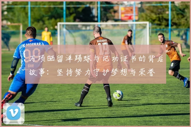 万项晒留洋踢球与记功证书的背后故事：坚持努力守护梦想与荣誉