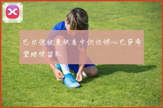巴尔德被曼联看中但仍倾心巴萨希望继续留队