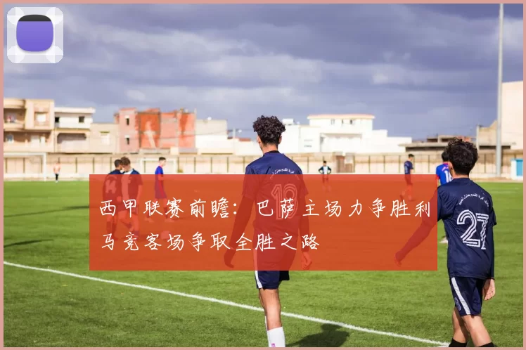 西甲联赛前瞻：巴萨主场力争胜利马竞客场争取全胜之路