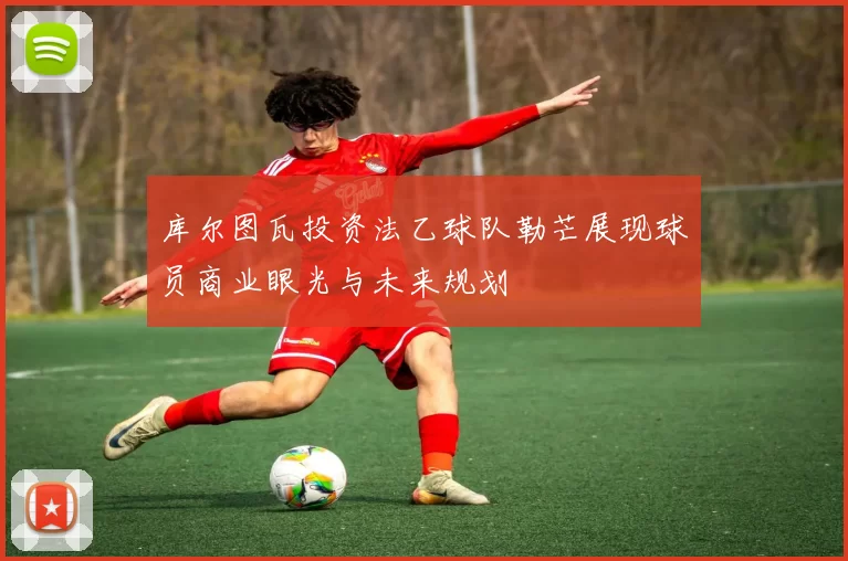 库尔图瓦投资法乙球队勒芒展现球员商业眼光与未来规划